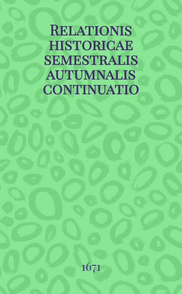 Relationis historicae semestralis autumnalis continuatio : Jacobi Franci Historische Beschreibung der denckwürdigsten Geschichten, so sich in Hoch- und Nieder-Teutschland, auch Italien, Hispanien, Franckreich, Ungarn, Böheim, Polen, Engeland, Portugall, Schweden, Dennemarck, Dalmatien, Candia etc. ... hin und wieder in der Welt zu Land und Wasser glaubhafft zugetragen ... Durch Sigismundi Latomi, sonsten Mäurers genannt sel. Erben fortgeführet und verlegt. [1] : ... Vor und zwischen jüngst verflossener Franckfurter Fastenbiβ an und in die Herbst-Meβ dieses lauffenden 1671. Jahrs ...
