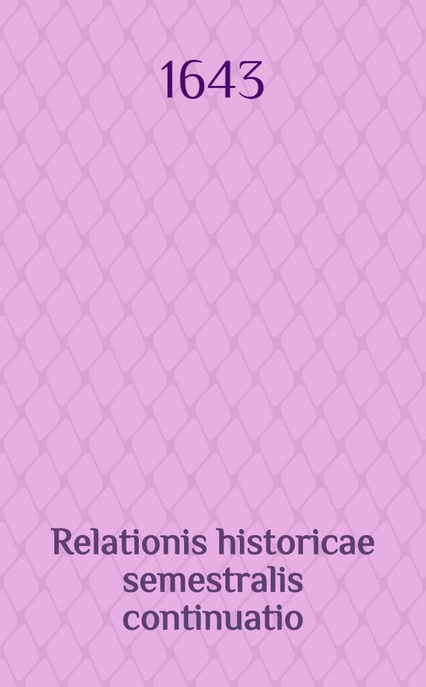 Relationis historicae semestralis continuatio : Jacobi Franci Historische Beschreibung aller denckwürdigen Geschichten, so sich hin und wider in Europa, Hoch- und Nider Teutschland, auch in Franckreich, Engelland, Italien, Hispanien, Indien, Schweden, Hungarn, Böhmen, Polen, Preussen, Siebenbürgen, Wallachey, Moldaw, Türcken etc. ... verlauffen und zugetragen Durch Sigismundi Latomi, alias Mäurers seel. Erben continuirt und verlegt. [3] : ... Vor und hierzwischen nechstverschienener Franckfurter Ostermessz deβ 1643. biβ auff Herbstmessz desselben Jahrs ...