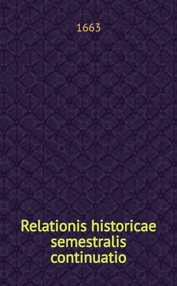 Relationis historicae semestralis continuatio : Jacobi Franci Historische Beschreibung aller denckwürdigen Geschichten, so sich hin und wider in Europa, Hoch- und Nider Teutschland, auch in Franckreich, Engelland, Italien, Hispanien, Indien, Schweden, Hungarn, Böhmen, Polen, Preussen, Siebenbürgen, Wallachey, Moldaw, Türcken etc. ... verlauffen und zugetragen Durch Sigismundi Latomi, alias Mäurers seel. Erben continuirt und verlegt. [11] : ... Vor und zwischen nechstverwichener Franckfurter Herbstmeβ des 1662. biβ in die Ostermeβ dieses lauffenden 1663. Jahres ...