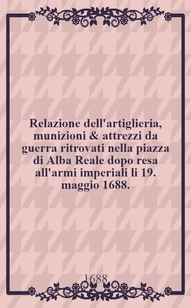 Relazione dell'artiglieria, munizioni & attrezzi da guerra ritrovati nella piazza di Alba Reale dopo resa all'armi imperiali li 19. maggio 1688.