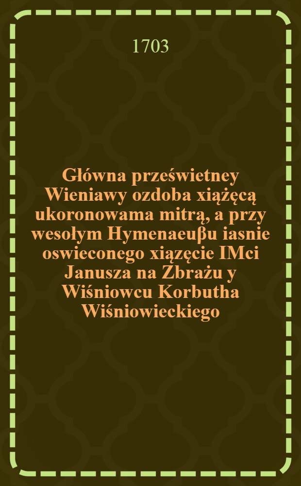 Gł&oacute;wna prześwietney Wieniawy ozdoba xiążęcą ukoronowama mitrą, a przy wesołym Hymenaeu&beta;u iasnie oswieconego xiązęcie IMci Janusza na Zbrażu y Wiśniowcu Korbutha Wiśniowieckiego, kasztelana wilienskiego, krzemienskiego, ośieckiego &c., &c. starosty; y iasnie wielmozniey ieymosci pani Theophili z Leszczynskich Konarzewskiey Koninskiey &c., &c. starosciney : Między pow&beta;echnemi korony y W.X.L. applauzami, oyczystym rymem sarmackiemu światu prezentowana od społapplauduiącego Apollina