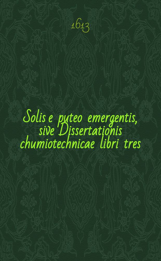 Solis e puteo emergentis, sive Dissertationis chumiotechnicae libri tres : In quibus totius operationis chymicae methodus practica, materia lapidis philosophici & nodus [!] soluendi eius, operandique ut & clavis operum Paracelsi, qua abstrusa explicantur deficientia supplentur Cum praefatione chymiae veritatem asserente. Lib. 1