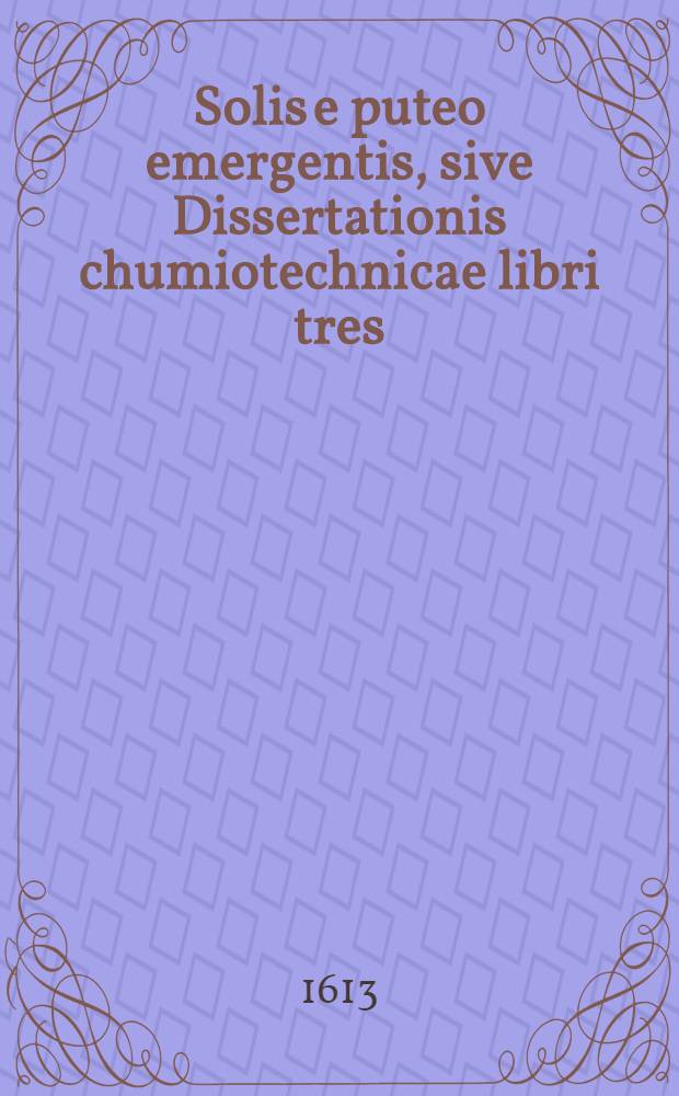 Solis e puteo emergentis, sive Dissertationis chumiotechnicae libri tres : In quibus totius operationis chymicae methodus practica, materia lapidis philosophici & nodus [!] soluendi eius, operandique ut & clavis operum Paracelsi, qua abstrusa explicantur deficientia supplentur Cum praefatione chymiae veritatem asserente. Lib. 3 : Qui est clavis manuductio in libros Theophrasti Paracelsi, ubi abstrusa explicantur, deficientia supplentur