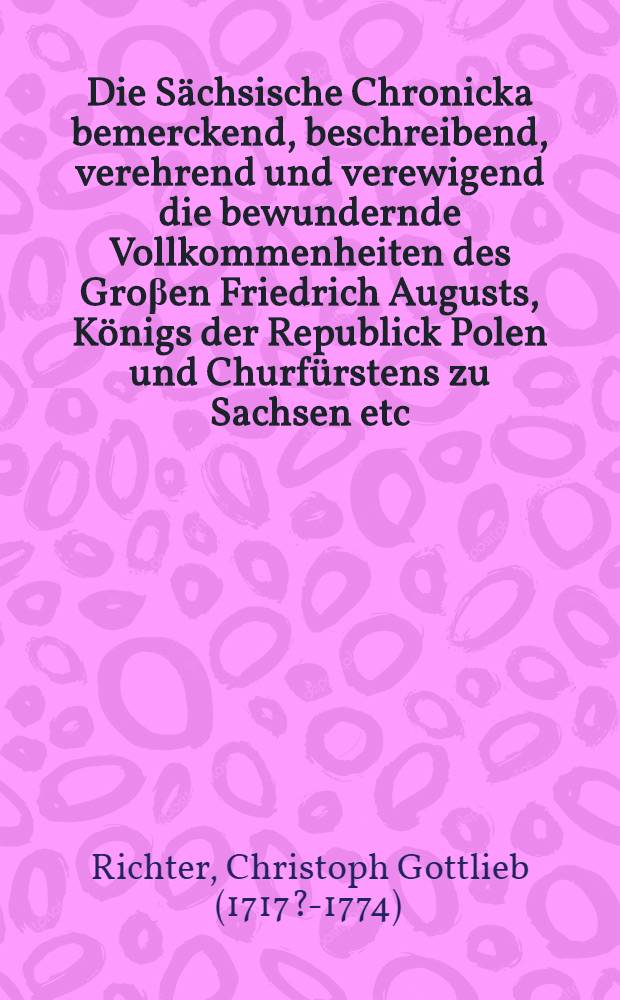Die Sächsische Chronicka bemerckend, beschreibend, verehrend und verewigend die bewundernde Vollkommenheiten des Groβen Friedrich Augusts, Königs der Republick Polen und Churfürstens zu Sachsen etc. und die Kriege, welche wider Jhn geführet hat der Groβe König Friederich von Preusen und Churfürst zu Brandenburg