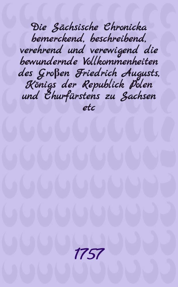 Die Sächsische Chronicka bemerckend, beschreibend, verehrend und verewigend die bewundernde Vollkommenheiten des Groβen Friedrich Augusts, Königs der Republick Polen und Churfürstens zu Sachsen etc. und die Kriege, welche wider Jhn geführet hat der Groβe König Friederich von Preusen und Churfürst zu Brandenburg. Bd. 1