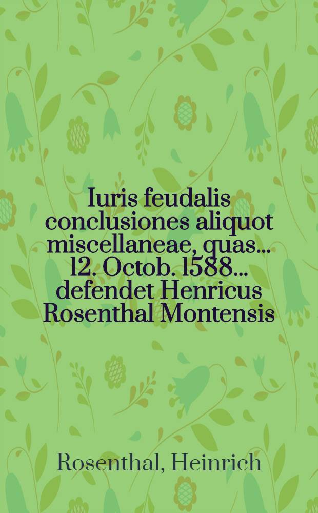 Iuris feudalis conclusiones aliquot miscellaneae, quas ... 12. Octob. 1588 ... defendet Henricus Rosenthal Montensis // Volumen II. Disputationum iuridicarum ...