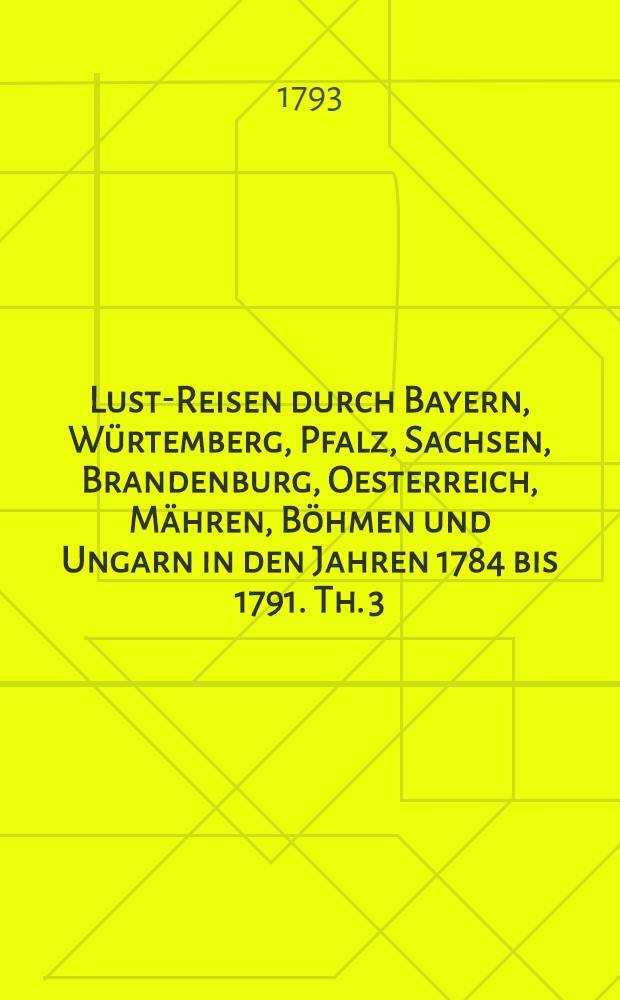 Lust-Reisen durch Bayern, Würtemberg, Pfalz, Sachsen, Brandenburg, Oesterreich, Mähren, Böhmen und Ungarn in den Jahren 1784 bis 1791. Th. 3