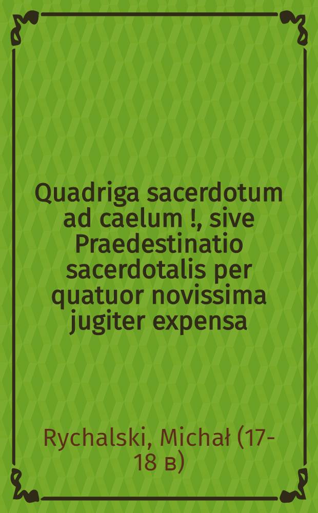 Quadriga sacerdotum ad caelum [!], sive Praedestinatio sacerdotalis per quatuor novissima jugiter expensa