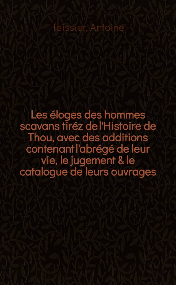 Les &eacute;loges des hommes scavans tir&eacute;z de l'Histoire de Thou, avec des additions contenant l'abr&eacute;g&eacute; de leur vie, le jugement & le catalogue de leurs ouvrages
