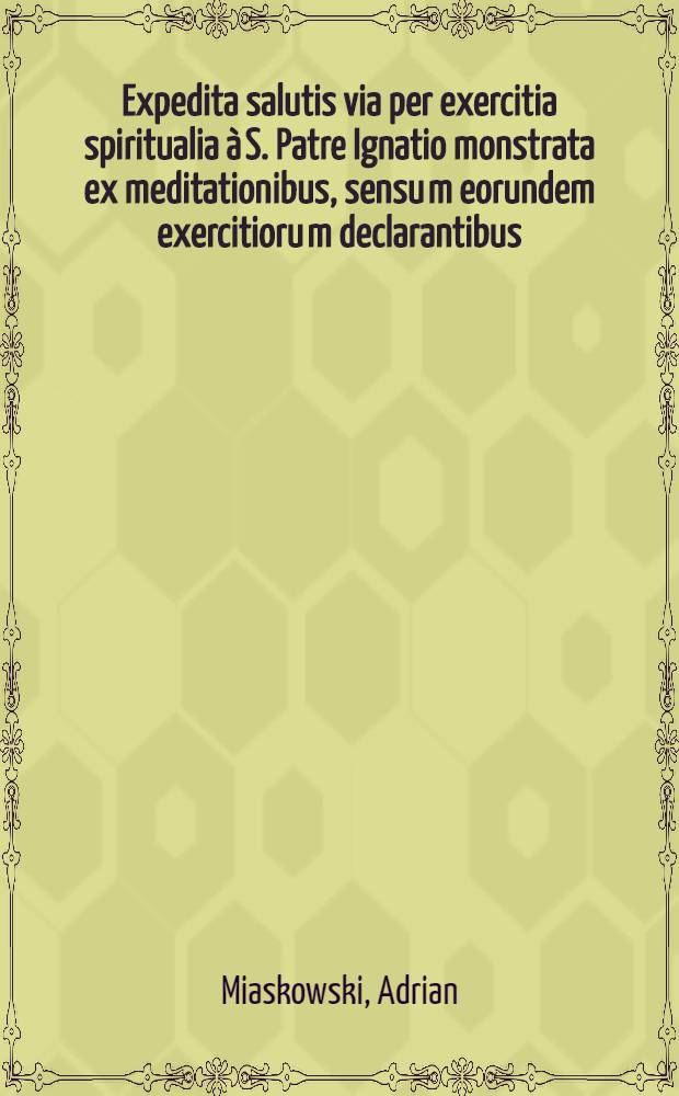 Expedita salutis via per exercitia spiritualia &agrave; S. Patre Ignatio monstrata ex meditationibus, sensu[m] eorundem exercitioru[m] declarantibus : Usui cujusvis status hominum, pro animo, per octo dies excolendo ac etiam fidelibus