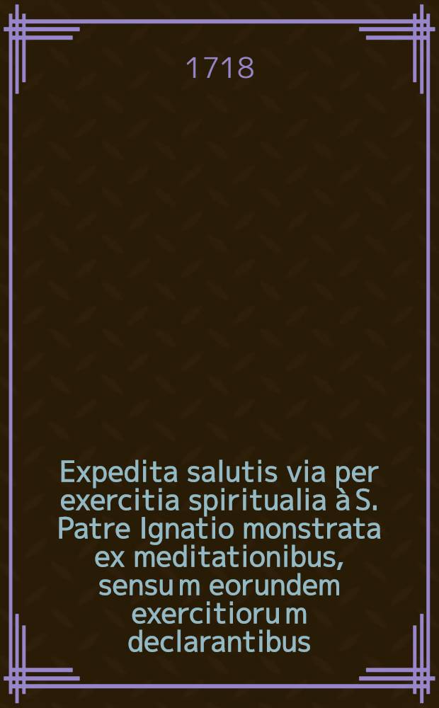 Expedita salutis via per exercitia spiritualia à S. Patre Ignatio monstrata ex meditationibus, sensu[m] eorundem exercitioru[m] declarantibus : Usui cujusvis status hominum, pro animo, per octo dies excolendo ac etia[m] fidelibus. Pt. 1 : In qua proponuntur meditationes, usui communi, cujuscunque status hominum, pro octiduo, exercitiorum spiritualium accomodatae