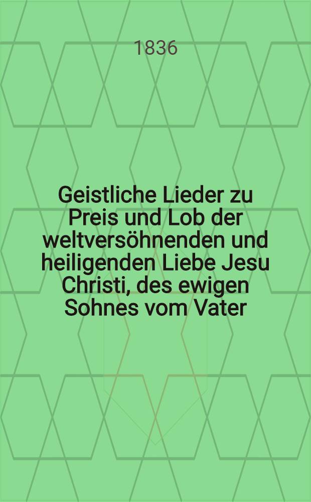 Geistliche Lieder zu Preis und Lob der weltversöhnenden und heiligenden Liebe Jesu Christi, des ewigen Sohnes vom Vater