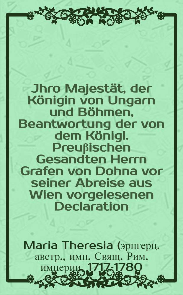 Jhro Majestät, der Königin von Ungarn und Böhmen, Beantwortung der von dem Königl. Preuβischen Gesandten Herrn Grafen von Dohna vor seiner Abreise aus Wien vorgelesenen Declaration