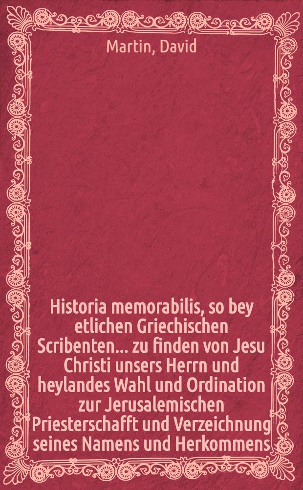 Historia memorabilis, so bey etlichen Griechischen Scribenten ... zu finden von Jesu Christi unsers Herrn und heylandes Wahl und Ordination zur Jerusalemischen Priesterschafft und Verzeichnung seines Namens und Herkommens, wie daβ damals die Jüdischen Priester in ihr Consistorial Buch sollen bracht haben ..., denen so irgend noch nicht, wie ich, nichts darvon gehört noch gelesen haben, theilets mit David Martini, Past. ... Die Lconis [!] 11. Aprilis, Anno 1657.