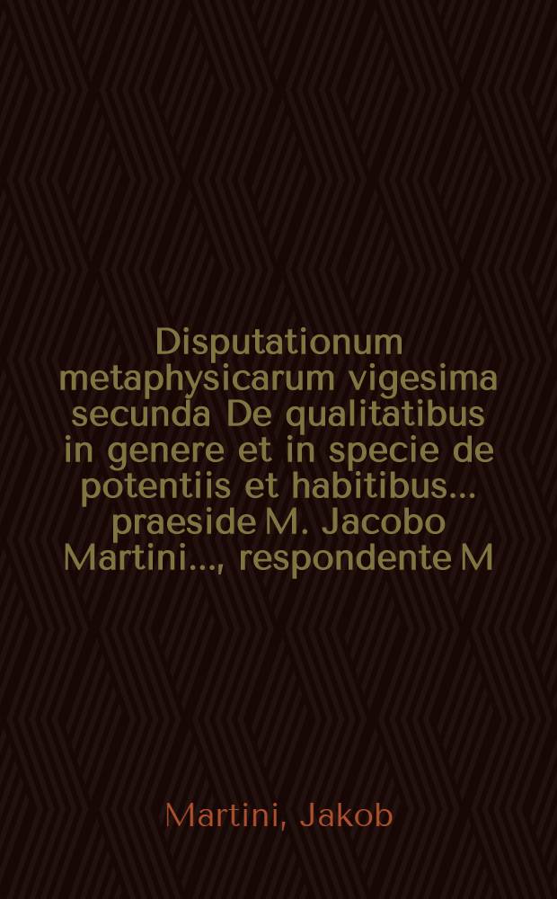 Disputationum metaphysicarum vigesima secunda De qualitatibus in genere et in specie de potentiis et habitibus ... praeside M. Jacobo Martini ..., respondente M. Christiano Moldenhauero ... ad diem 30. Novembris ... // ... Disputationes metaphysicae viginti octo ...