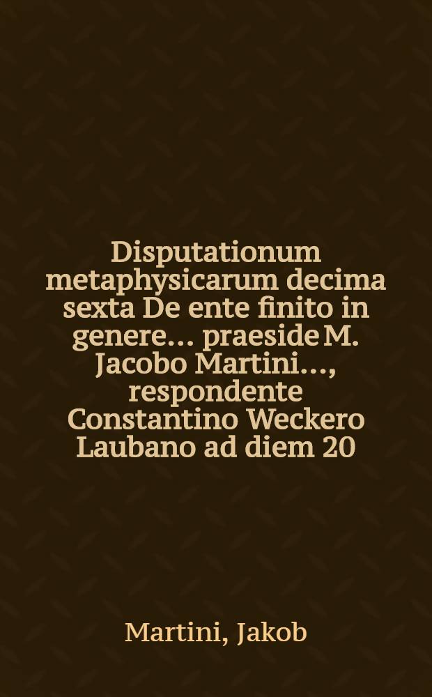 Disputationum metaphysicarum decima sexta De ente finito in genere ... praeside M. Jacobo Martini ..., respondente Constantino Weckero Laubano ad diem 20. Octobris ... // ... Disputationes metaphysicae viginti octo ...