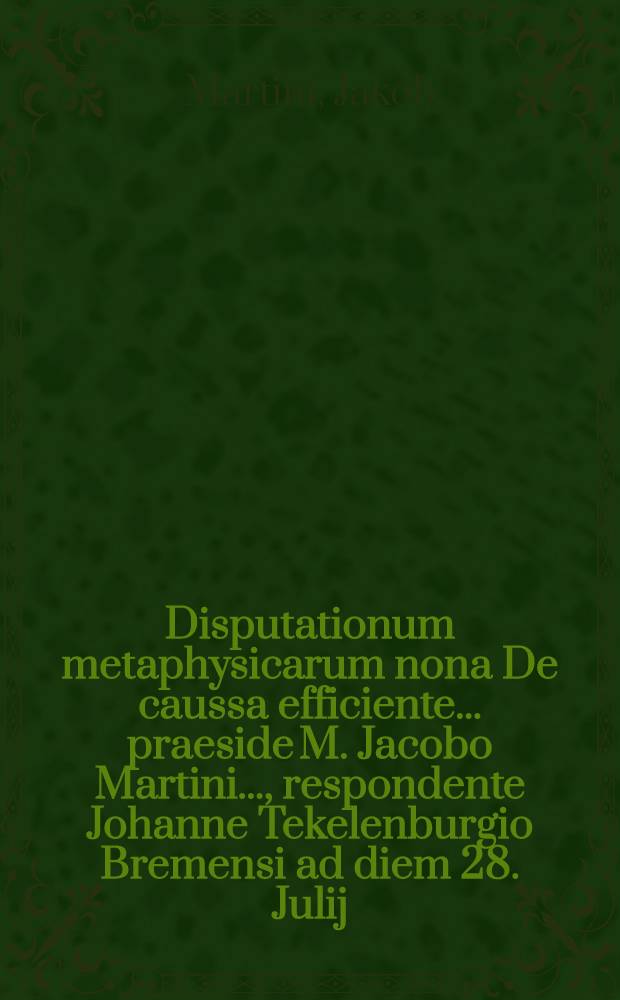 Disputationum metaphysicarum nona De caussa efficiente ... praeside M. Jacobo Martini ..., respondente Johanne Tekelenburgio Bremensi ad diem 28. Julij ... // ... Disputationes metaphysicae viginti octo ...