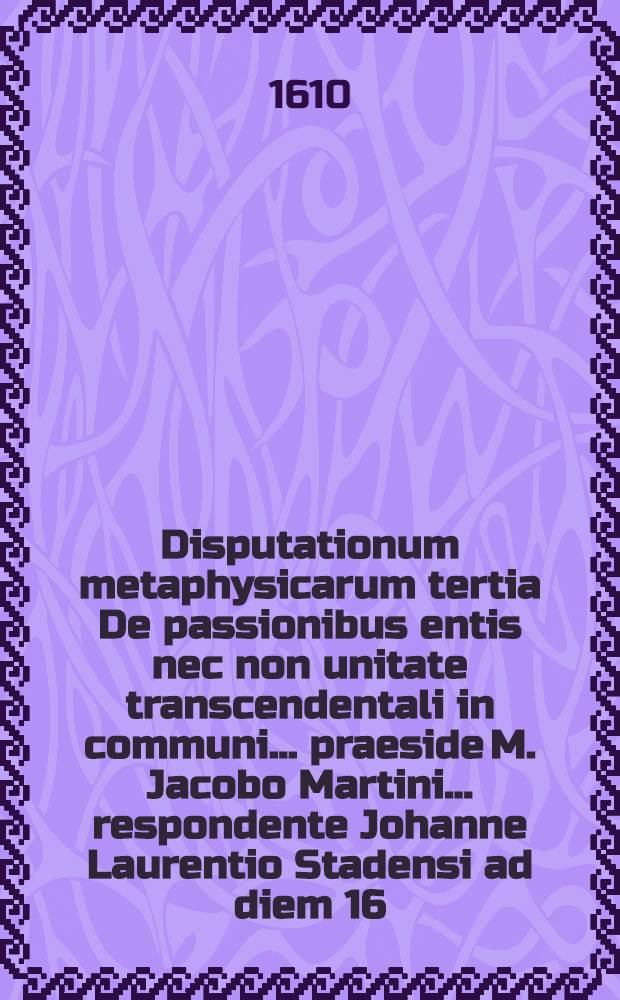 Disputationum metaphysicarum tertia De passionibus entis nec non unitate transcendentali in communi ... praeside M. Jacobo Martini ... respondente Johanne Laurentio Stadensi ad diem 16. Junij ... // ... Disputationes metaphysicae viginti octo ...