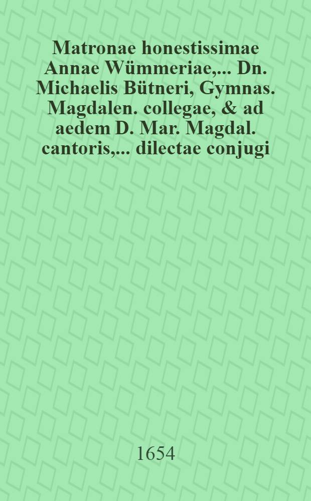 ... Matronae honestissimae Annae Wümmeriae, ... Dn. Michaelis Bütneri, Gymnas. Magdalen. collegae, & ad aedem D. Mar. Magdal. cantoris, ... dilectae conjugi, ... Ann. 1654. d. II. August. ... ann. aetatis LVI. mens. VII. sept. II. pie defuncta; inter exequias d. 17. Augusti ... honeste ductas, in solatium moerentis vidui, a fautoribus, collegis, & amicis destinata & decantata aulemata epicedia