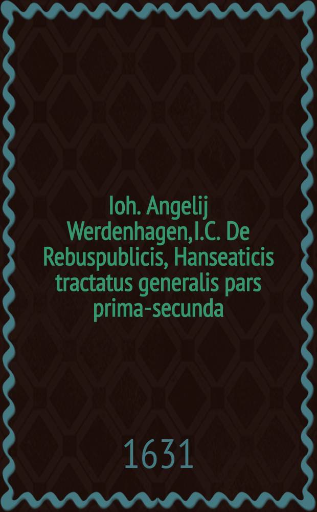 Ioh. Angelij Werdenhagen, I.C. De Rebuspublicis, Hanseaticis tractatus generalis [pars prima-secunda] : Cum privilegio. [Ps. 1]