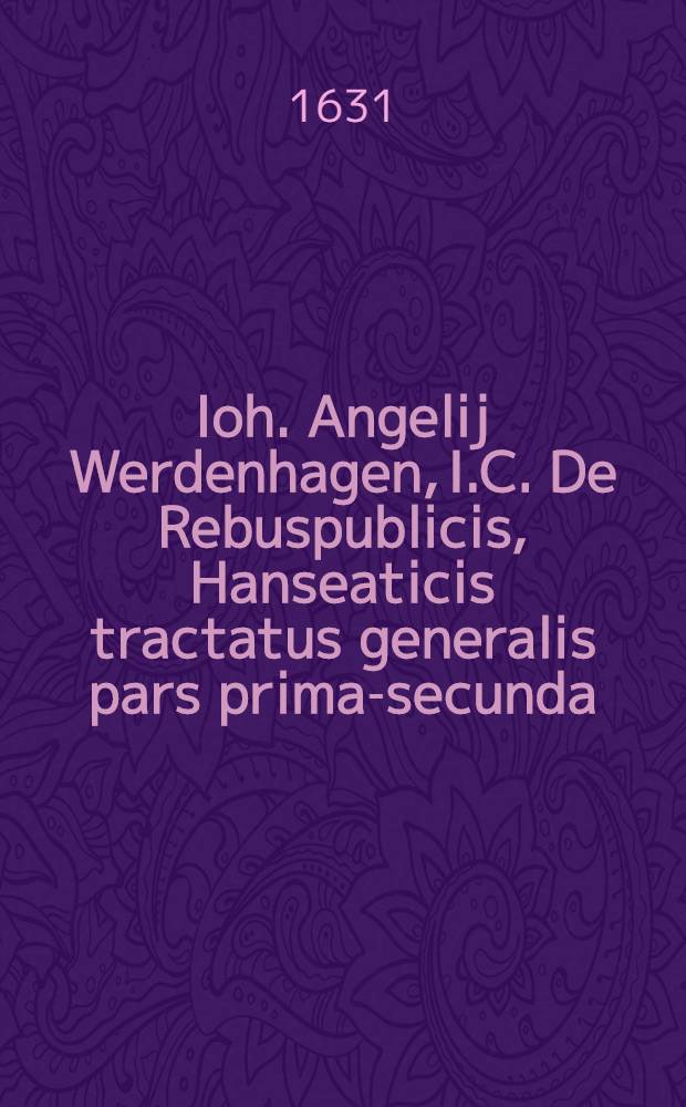 Ioh. Angelij Werdenhagen, I.C. De Rebuspublicis, Hanseaticis tractatus generalis [pars prima-secunda] : Cum privilegio. [Ps. 2]