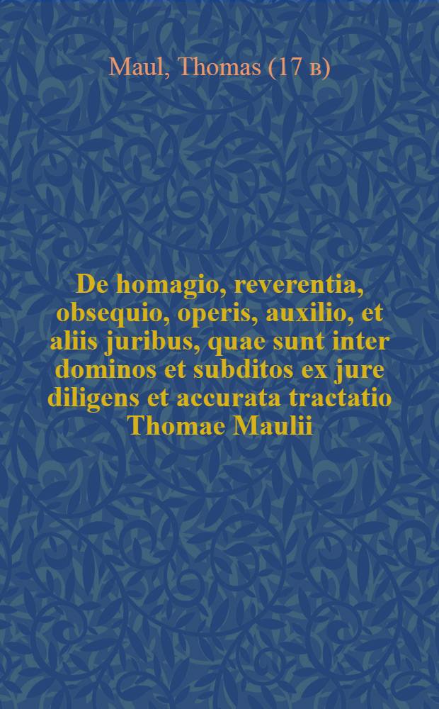 De homagio, reverentia, obsequio, operis, auxilio, et aliis juribus, quae sunt inter dominos et subditos ex jure diligens et accurata tractatio Thomae Maulii ...