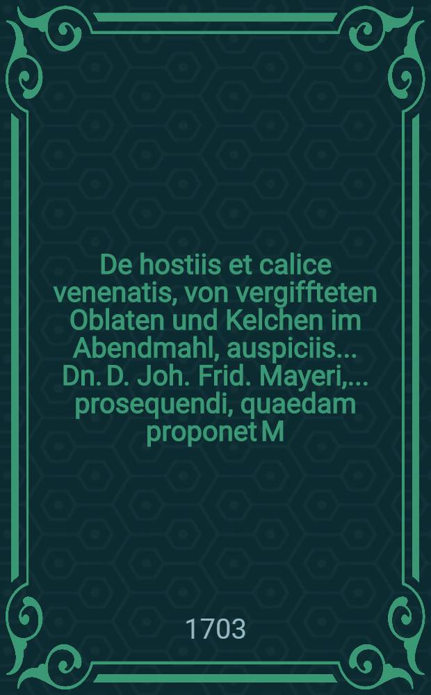 De hostiis et calice venenatis, von vergiffteten Oblaten und Kelchen im Abendmahl, auspiciis ... Dn. D. Joh. Frid. Mayeri, ... prosequendi, quaedam proponet M. Immanuel Proeleus, Pomeran ... ad d. XVI. Octobr. MDCC.III.