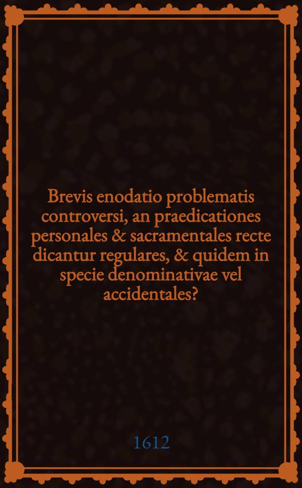 Brevis enodatio problematis controversi, an praedicationes personales & sacramentales recte dicantur regulares, & quidem in specie denominativae vel accidentales?