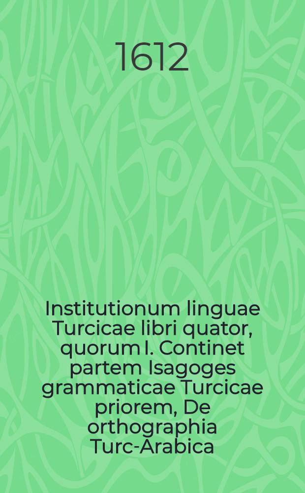 Institutionum linguae Turcicae libri quator, quorum I. Continet partem Isagoges grammaticae Turcicae priorem, De orthographia Turc-Arabica; II. Vero Isagoges grammaticae Turcicae partem posteriorem, De etymologia Turcorum; III. Complectitur diversa linguae Turcicae exercitia & duas proverbiorum Turcicorum centurias; IV. Dictionarium est Latino-Turcicum & ... Turcico-Latinum