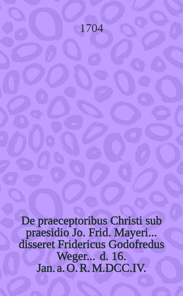 ... De praeceptoribus Christi sub praesidio Jo. Frid. Mayeri ... disseret Fridericus Godofredus Weger ... d. 16. Jan. a. O. R. M.DCC.IV.