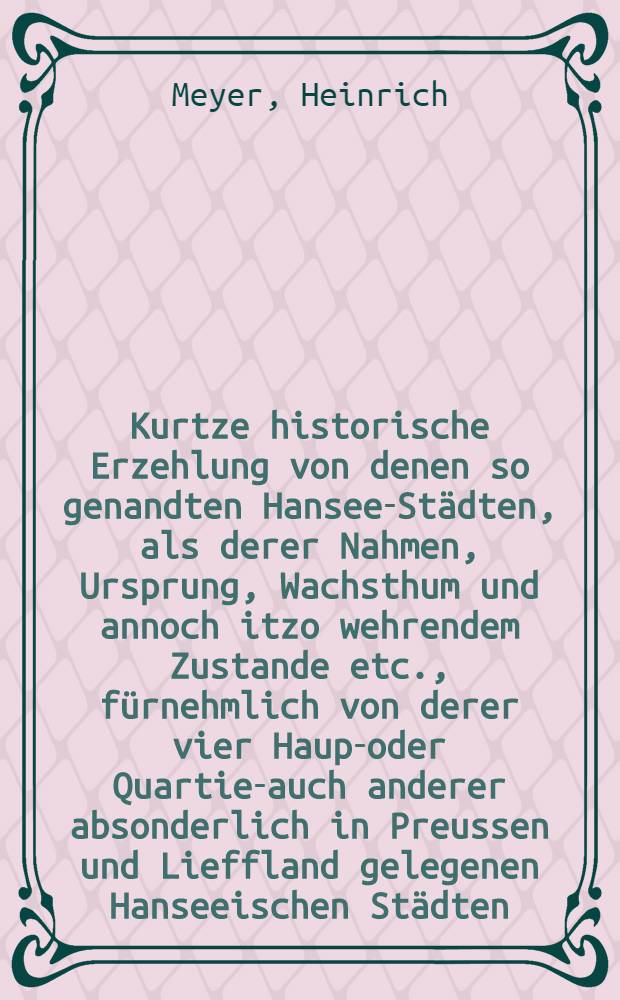 Kurtze historische Erzehlung von denen so genandten Hansee-Städten, als derer Nahmen, Ursprung, Wachsthum und annoch itzo wehrendem Zustande etc., fürnehmlich von derer vier Haupt- oder Quartier- auch anderer absonderlich in Preussen und Lieffland gelegenen Hanseeischen Städten