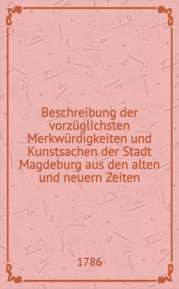 Beschreibung der vorzüglichsten Merkwürdigkeiten und Kunstsachen der Stadt Magdeburg aus den alten und neuern Zeiten : Mit verschiedenen Kupferstichen