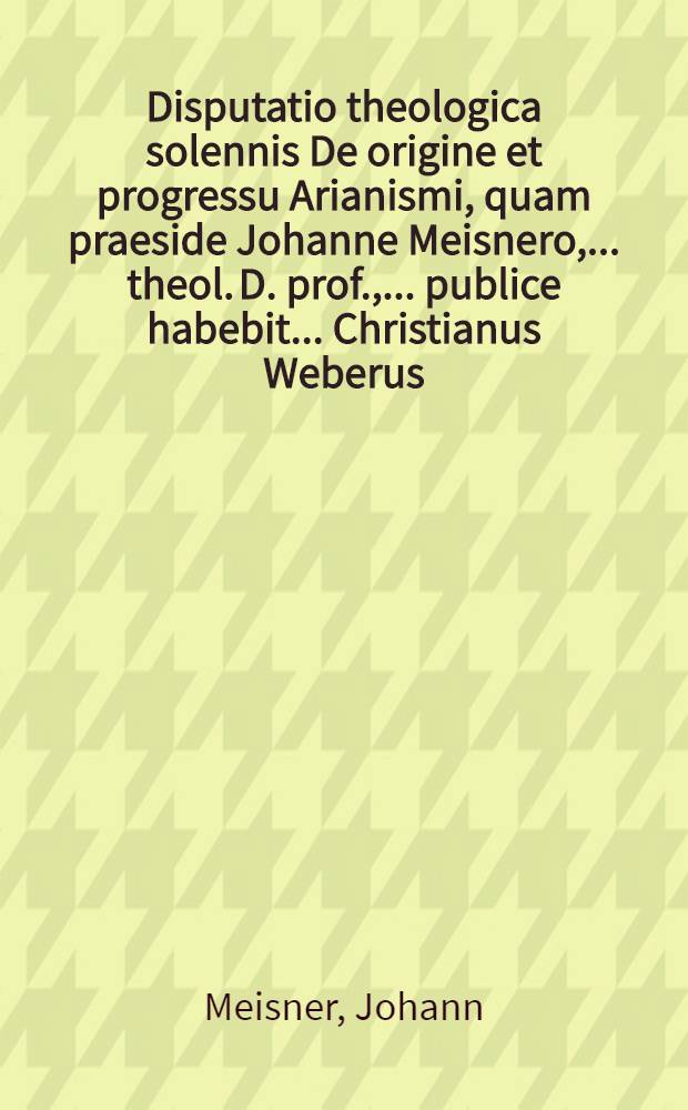 Disputatio theologica solennis De origine et progressu Arianismi, quam praeside Johanne Meisnero, ... theol. D. prof., ... publice habebit ... Christianus Weberus ... ad. d. XIII. Jan. 1653 ...
