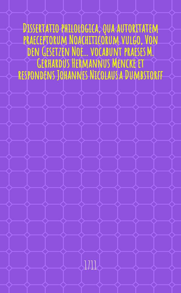 ... Dissertatio philologica, qua autoritatem praeceptorum Noachiticorum vulgo, Von den Gesetzen Noe ... vocabunt praeses M. Gerhardus Hermannus Mencke et respondens Johannes Nicolaus a Dumbstorff ... ad d. XVIII. April. A.R.S. MDCCXI.