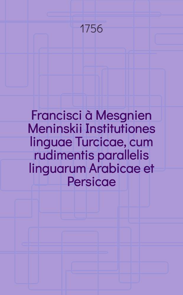 [Francisci &agrave; Mesgnien Meninskii Institutiones linguae Turcicae, cum rudimentis parallelis linguarum Arabicae et Persicae