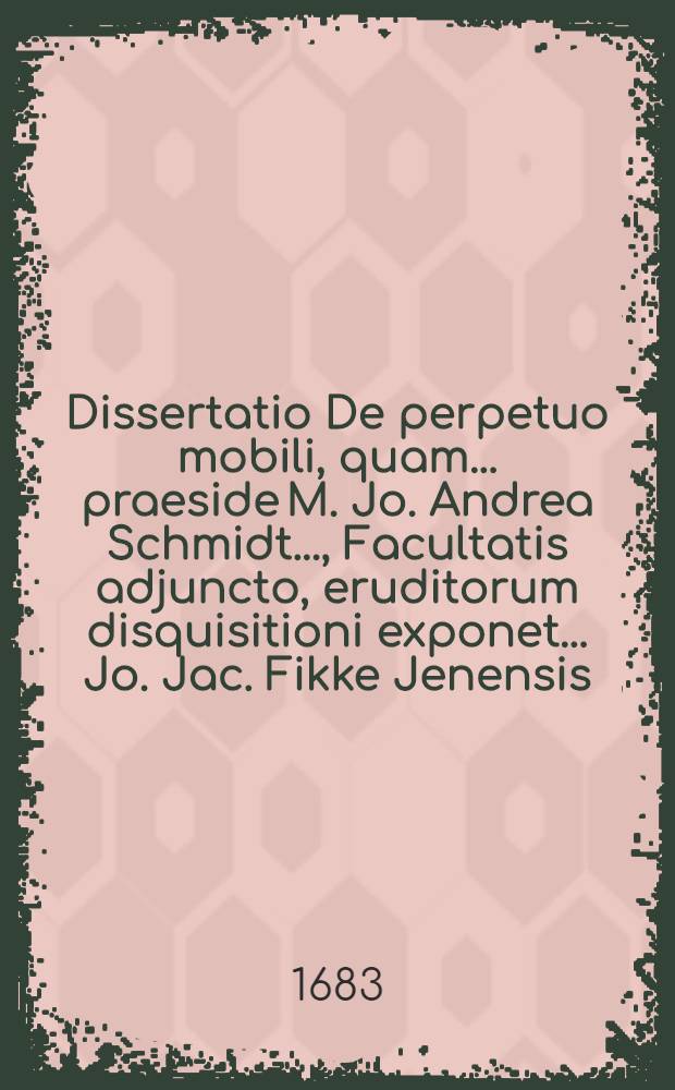 Dissertatio De perpetuo mobili, quam ... praeside M. Jo. Andrea Schmidt ..., Facultatis adjuncto, eruditorum disquisitioni exponet ... Jo. Jac. Fikke Jenensis, med. stud., ad diem 2. Iunii MDCLXXXIII.