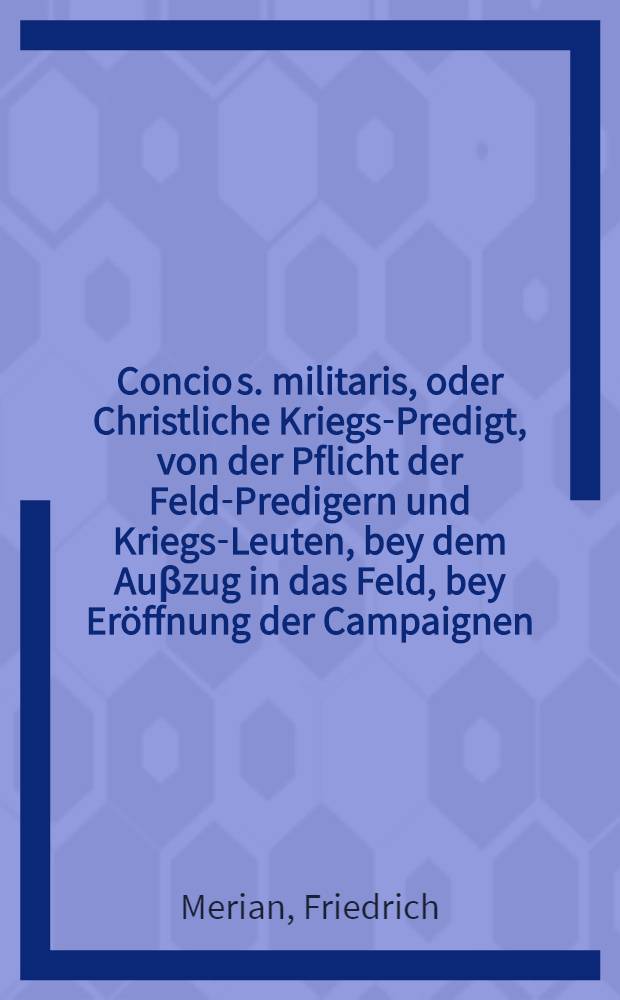 Concio s. militaris, oder Christliche Kriegs-Predigt, von der Pflicht der Feld-Predigern und Kriegs-Leuten, bey dem Auβzug in das Feld, bey Eröffnung der Campaignen, oder bey einer bevorstehenden Action mit dem Feinde, uber die Wort Gottes Deut. Cap. XX. Vers 2. 3. & 4., wann ihr nun hinzukommet zu dem Streit, so soll der Priester hervor tretten, und mit dem Volck reden etc., kurtz vor der Attaque und Eroberung der feindlichen Linien in Flanderen, Anno 1705. Nat. Ch.
