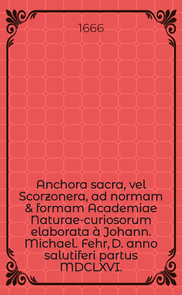 Anchora sacra, vel Scorzonera, ad normam & formam Academiae Naturae-curiosorum elaborata à Johann. Michael. Fehr, D. anno salutiferi partus MDCLXVI.. Accessit Schediasma curiosum de unicornu fossili Joh. Laurentii Bausch, D. ...