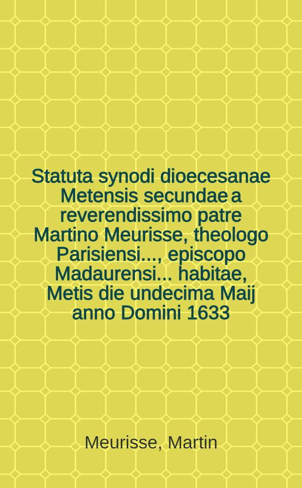 Statuta synodi dioecesanae Metensis secundae a reverendissimo patre Martino Meurisse, theologo Parisiensi ..., episcopo Madaurensi ... habitae, Metis die undecima Maij anno Domini 1633