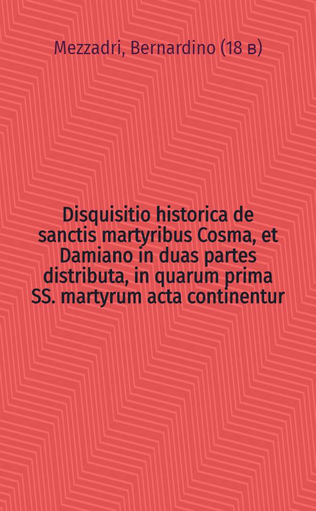 Disquisitio historica de sanctis martyribus Cosma, et Damiano in duas partes distributa, in quarum prima SS. martyrum acta continentur; in altera expenduntur monumenta basilicae, quae ipsis in urbe erecta est ...