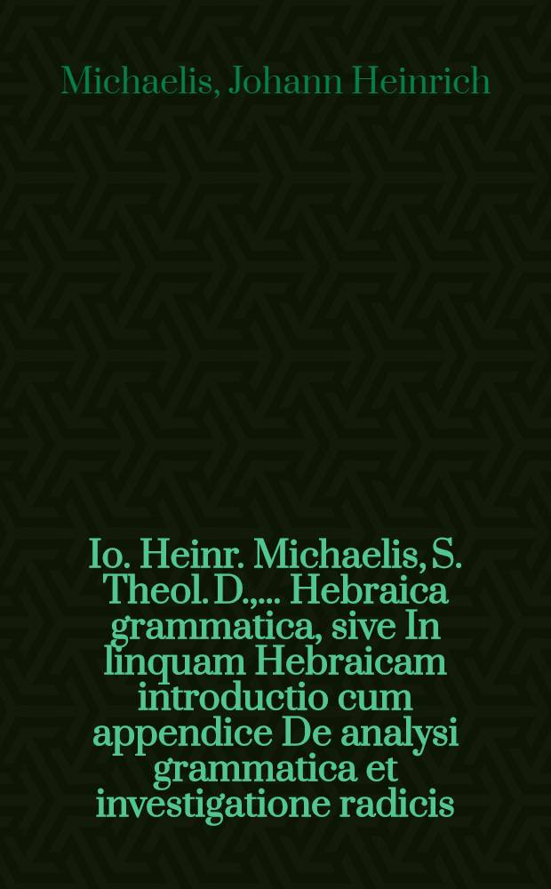 Io. Heinr. Michaelis, S. Theol. D., ... Hebraica grammatica, sive In linquam Hebraicam introductio cum appendice De analysi grammatica et investigatione radicis : In gratiam eorum, qui in lectione Sacri Codicis progredi volunt ex Germanico in Latinum idioma conversa, in Academia Kijowomohyto-Zaborowsciana