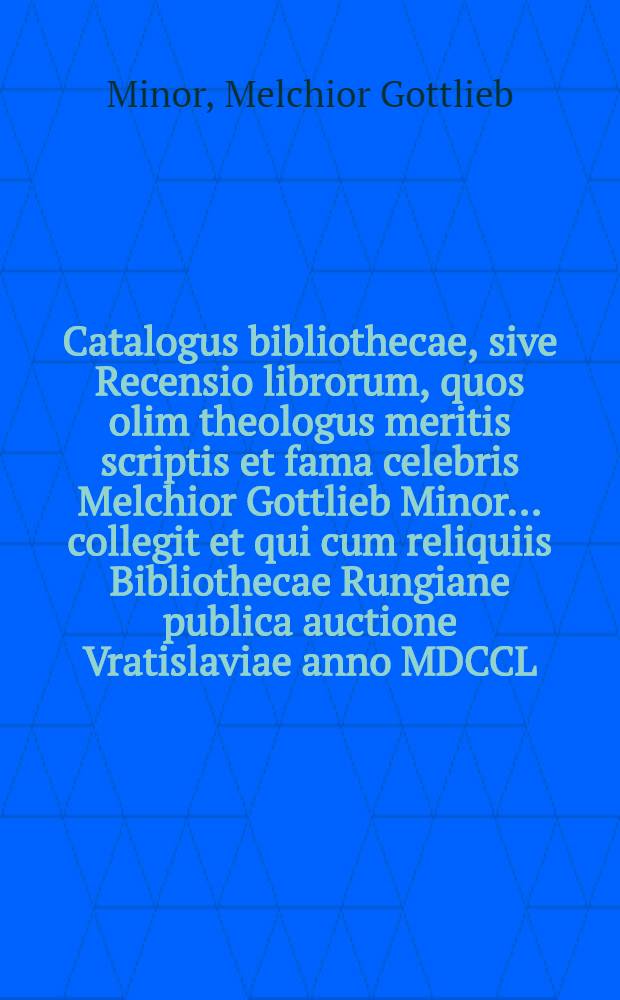 Catalogus bibliothecae, sive Recensio librorum, quos olim theologus meritis scriptis et fama celebris Melchior Gottlieb Minor ... collegit et qui cum reliquiis Bibliothecae Rungiane publica auctione Vratislaviae anno MDCCL. die IV. Junii ... venundabuntur
