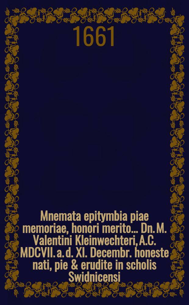... Mnemata epitymbia piae memoriae, honori merito ... Dn. M. Valentini Kleinwechteri, A.C. MDCVII. a. d. XI. Decembr. honeste nati, pie & erudite in scholis Swidnicensi, Lipsiensi, Wittenbergensi educati ..., III. Febr. honorifice humati, a patronis, fautoribus, amicis L.M.Q. consecrata
