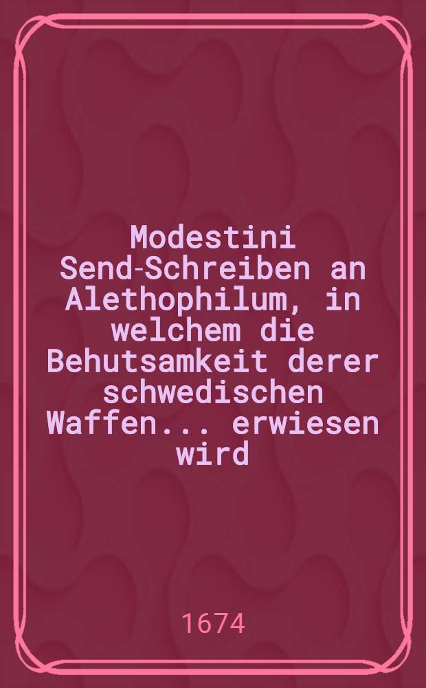 Modestini Send-Schreiben an Alethophilum, in welchem die Behutsamkeit derer schwedischen Waffen ... erwiesen wird : Nechst angeh&auml;ngtem Extract etzlicher Anmerckungen, wie der Aller Christlichste K&ouml;nig in Franckreich ihme gefallen lassen die Erh&ouml;hung &uuml;ber alle christliche Potentaten in Europa und mit g&ouml;ttlicher Ehre respectiret zu werden