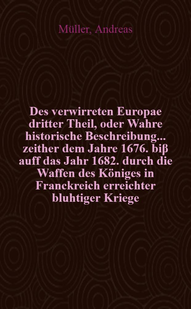 Des verwirreten Europae dritter Theil, oder Wahre historische Beschreibung ... zeither dem Jahre 1676. biβ auff das Jahr 1682. durch die Waffen des Königes in Franckreich erreichter bluhtiger Kriege, leidigen Empörungen und erschrecklicher Verwüstung : Mit Beyfügung unterschiedlicher authentiquen Brieffen und Berichten