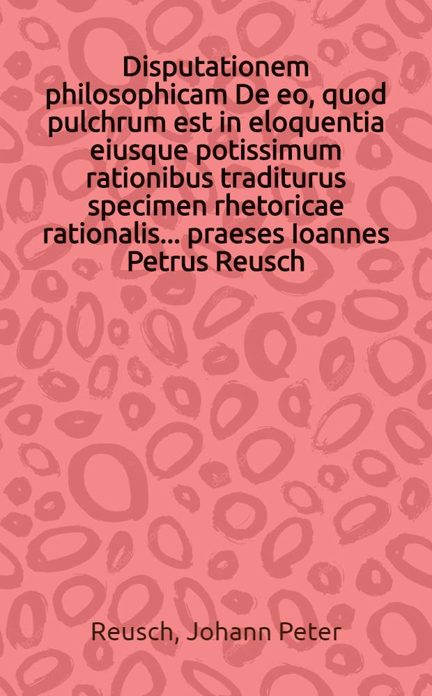 Disputationem philosophicam De eo, quod pulchrum est in eloquentia eiusque potissimum rationibus traditurus specimen rhetoricae rationalis ... praeses Ioannes Petrus Reusch ... respondente Guilielmo Levino Severo Dassovio-Mecklenburg ... d. Viii. Ianuar. anno MDCCXXIV. exponit