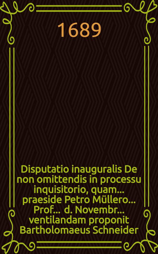 Disputatio inauguralis De non omittendis in processu inquisitorio, quam ... praeside Petro Müllero ... Prof. ... d. Novembr. ... ventilandam proponit Bartholomaeus Schneider ...