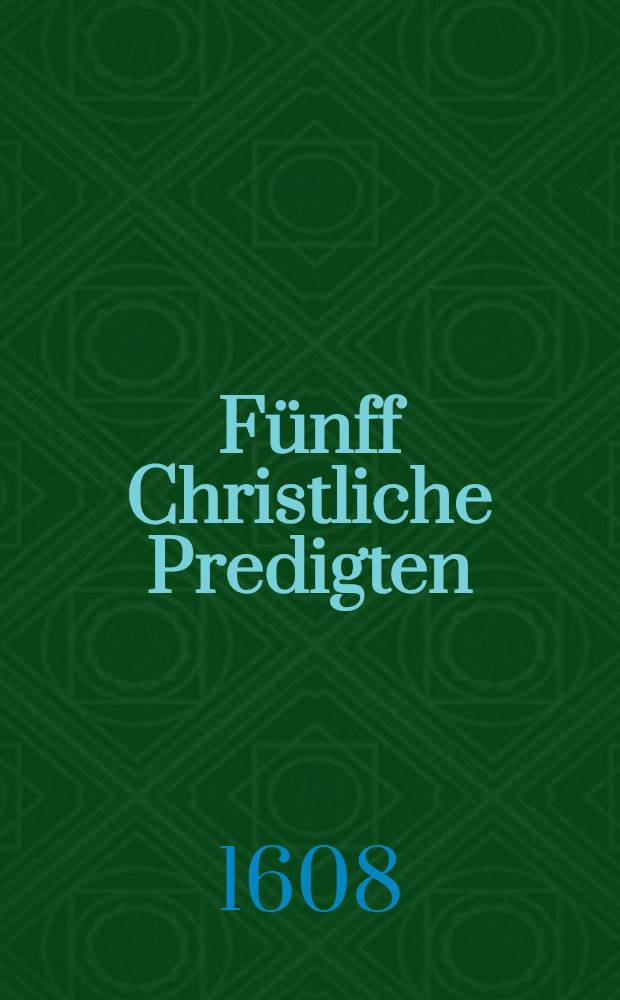 F&uuml;nff Christliche Predigten: 1. Probpredigt uber dz Evangelium am Tage Mariae Verk&uuml;ndigung von der Heiligen Empfengnis und Menschwerdung Christi, gethan zu Laucha an der Unstrut; 2. Valetpredigt von der Galater Danckbarkeit gegen ihrem Seelsorger, gethan zur Naumburgk den 6. May; 3. Anzugspredigt am Tage der freundenreichen Himmelfart Christi, darin der hohe Artickel von der Rechten Gottes und Majestet Christi unter andern erkleret wird; 4. Investiturpredigt am Pfingstdienstag von dem himlischen Schaffstal, gehalten zu Laucha ...