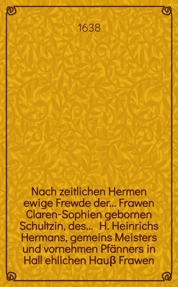 Nach zeitlichen Hermen ewige Frewde der ... Frawen Claren-Sophien gebornen Schultzin, des ... H. Heinrichs Hermans, gemeins Meisters und vornehmen Pfänners in Hall ehlichen Hauβ Frawen, so den 3. Augustmonats seelig im 26. Jahr ihres Alters gestorben und den 4. desselben christlich beygesetzet worden, 1638.