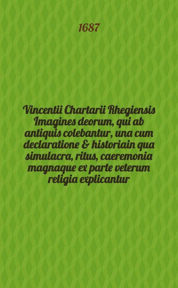 Vincentii Chartarii Rhegiensis Imagines deorum, qui ab antiquis colebantur, una cum declaratione & historiain qua simulacra, ritus, caeremonia magnaque ex parte veterum religia explicantur, opus non solum antiquitatis amatorius, sed & liberalium artium cultoribus, imo & concionatoribus valde utile & proficuum